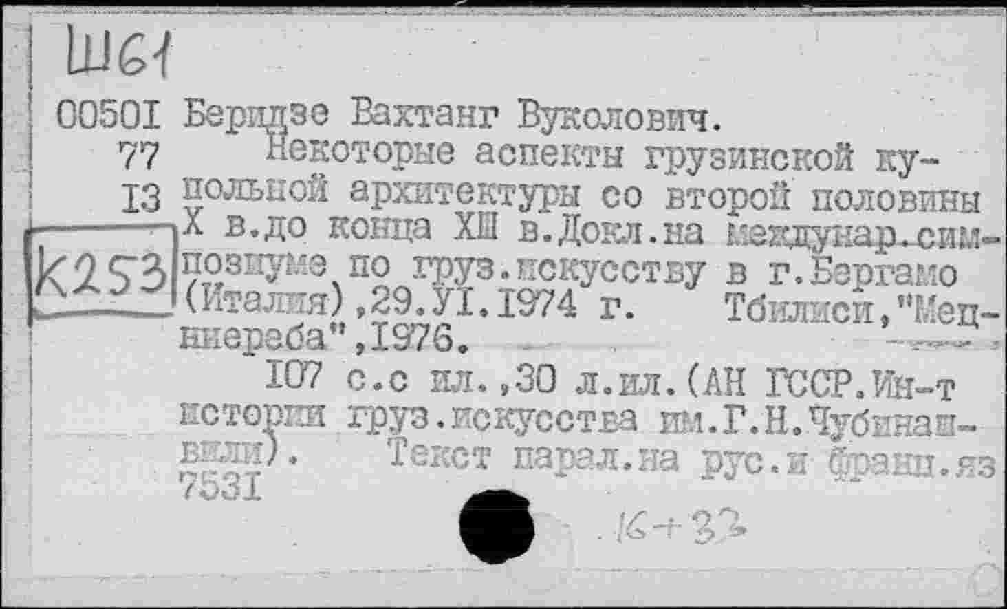 ﻿00501 Беридзе Вахтанг Вуколович.
77 некоторые аспекты грузинской ку-
13 вольной архитектуры со второй половины £-------пл в.до конца XÏÏ в.Доел.на междунар^сим-
позпуме по груз.искусству в г.Бергамо
►—-----(Италия),29. УІ. 1974 г.	Тбилиси, г,Мец-
нкереба”,1976.	~,
107 с.с ил. ,30 л.ил. (АН ГССР.Ин-т истории груз.искусства им.Г.Н.Чубинап-вели).. Текст парал.на рус.и франц.яз